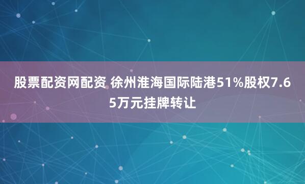 股票配资网配资 徐州淮海国际陆港51%股权7.65万元挂牌转让