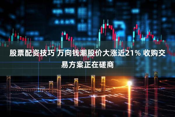 股票配资技巧 万向钱潮股价大涨近21% 收购交易方案正在磋商
