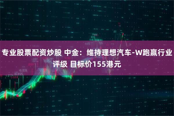 专业股票配资炒股 中金：维持理想汽车-W跑赢行业评级 目标价155港元