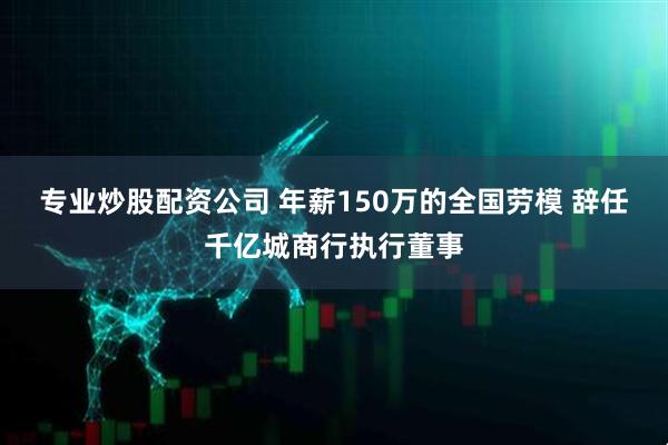 专业炒股配资公司 年薪150万的全国劳模 辞任千亿城商行执行董事