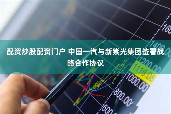 配资炒股配资门户 中国一汽与新紫光集团签署战略合作协议