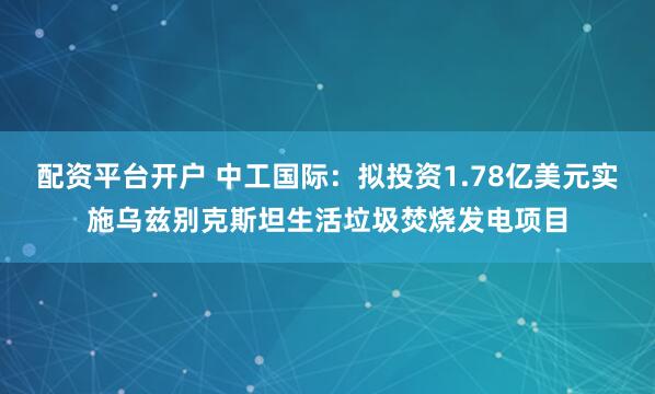 配资平台开户 中工国际：拟投资1.78亿美元实施乌兹别克斯坦生活垃圾焚烧发电项目