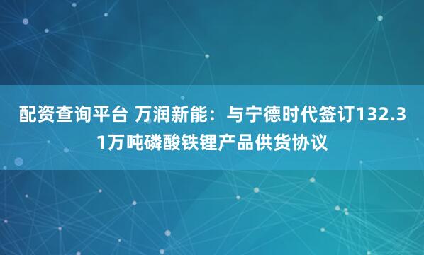 配资查询平台 万润新能：与宁德时代签订132.31万吨磷酸铁锂产品供货协议