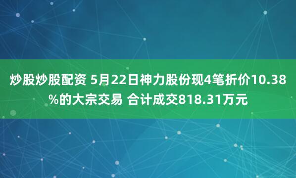 炒股炒股配资 5月22日神力股份现4笔折价10.38%的大宗交易 合计成交818.31万元