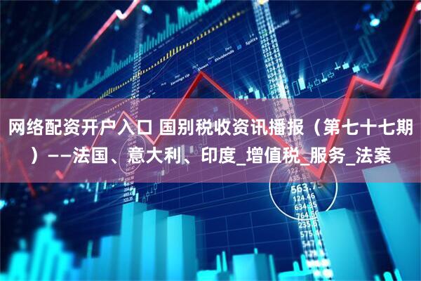 网络配资开户入口 国别税收资讯播报（第七十七期）——法国、意大利、印度_增值税_服务_法案