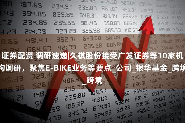 证券配资 调研速递|久祺股份接受广发证券等10家机构调研，聚焦E-BIKE业务等要点_公司_银华基金_跨境