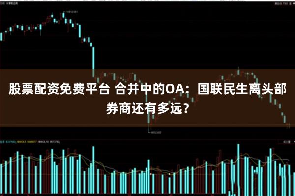 股票配资免费平台 合并中的OA：国联民生离头部券商还有多远？