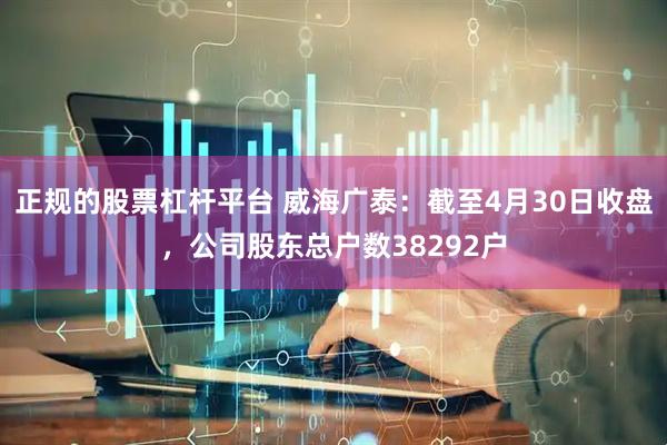 正规的股票杠杆平台 威海广泰：截至4月30日收盘，公司股东总户数38292户