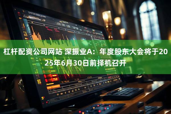 杠杆配资公司网站 深振业A：年度股东大会将于2025年6月30日前择机召开