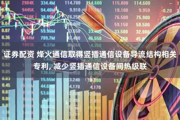 证券配资 烽火通信取得竖插通信设备导流结构相关专利, 减少竖插通信设备间热级联