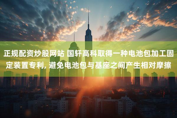 正规配资炒股网站 国轩高科取得一种电池包加工固定装置专利, 避免电池包与基座之间产生相对摩擦