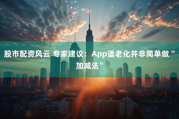 股市配资风云 专家建议：App适老化并非简单做“加减法”
