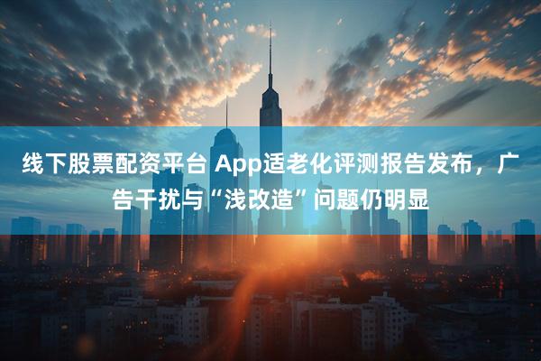 线下股票配资平台 App适老化评测报告发布，广告干扰与“浅改造”问题仍明显