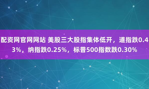 配资网官网网站 美股三大股指集体低开，道指跌0.43%，纳指跌0.25%，标普500指数跌0.30%