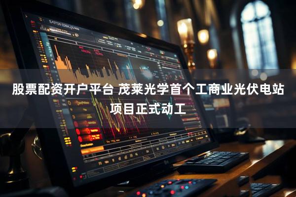 股票配资开户平台 茂莱光学首个工商业光伏电站项目正式动工