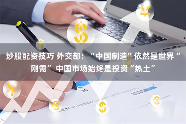 炒股配资技巧 外交部：“中国制造”依然是世界“刚需” 中国市场始终是投资“热土”