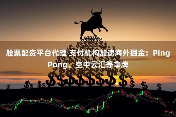 股票配资平台代理 支付机构加速海外掘金：PingPong、空中云汇等拿牌