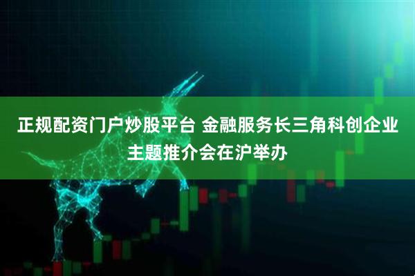 正规配资门户炒股平台 金融服务长三角科创企业主题推介会在沪举办