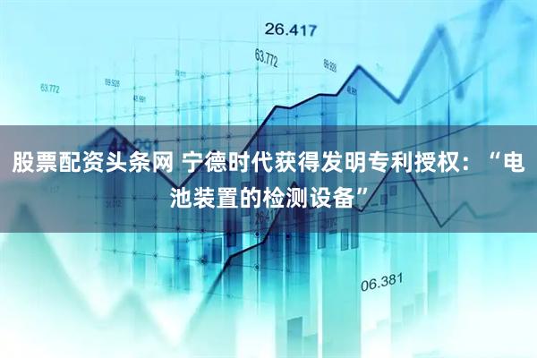 股票配资头条网 宁德时代获得发明专利授权：“电池装置的检测设备”