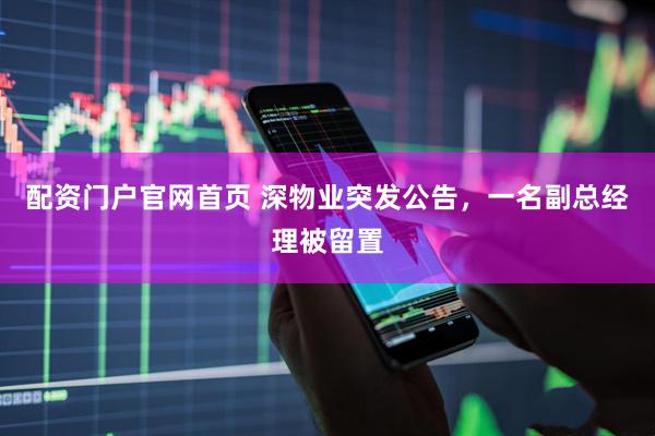 配资门户官网首页 深物业突发公告，一名副总经理被留置
