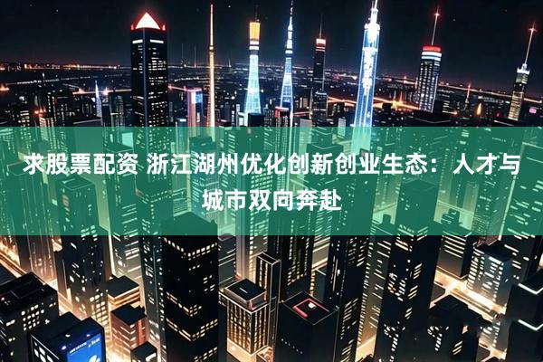 求股票配资 浙江湖州优化创新创业生态：人才与城市双向奔赴
