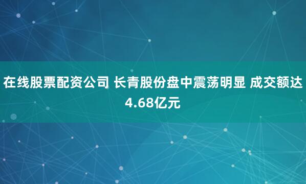 在线股票配资公司 长青股份盘中震荡明显 成交额达4.68亿元