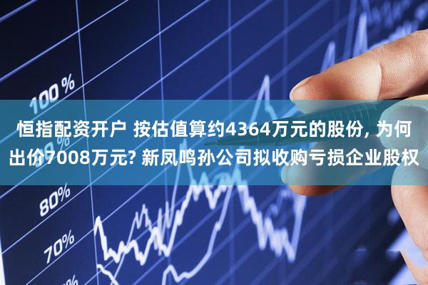 恒指配资开户 按估值算约4364万元的股份, 为何出价7008万元? 新凤鸣孙公司拟收购亏损企业股权