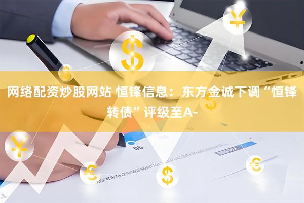 网络配资炒股网站 恒锋信息：东方金诚下调“恒锋转债”评级至A-