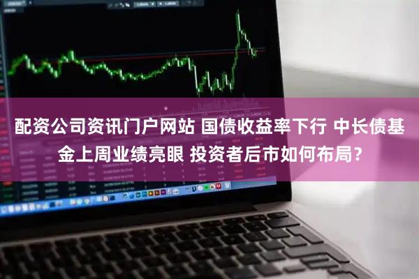 配资公司资讯门户网站 国债收益率下行 中长债基金上周业绩亮眼 投资者后市如何布局？