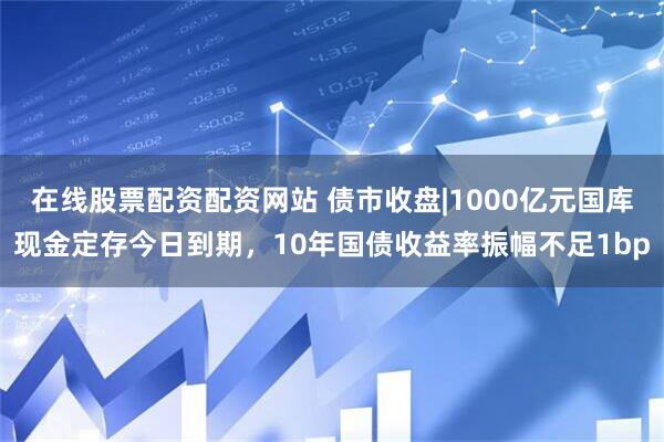 在线股票配资配资网站 债市收盘|1000亿元国库现金定存今日到期，10年国债收益率振幅不足1bp