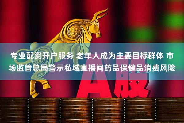 专业配资开户服务 老年人成为主要目标群体 市场监管总局警示私域直播间药品保健品消费风险