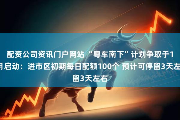 配资公司资讯门户网站 “粤车南下”计划争取于11月启动：进市区初期每日配额100个 预计可停留3天左右