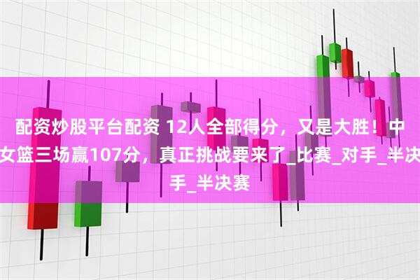配资炒股平台配资 12人全部得分，又是大胜！中国女篮三场赢107分，真正挑战要来了_比赛_对手_半决赛
