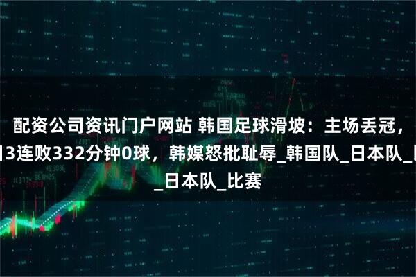 配资公司资讯门户网站 韩国足球滑坡：主场丢冠，对日3连败332分钟0球，韩媒怒批耻辱_韩国队_日本队_比赛