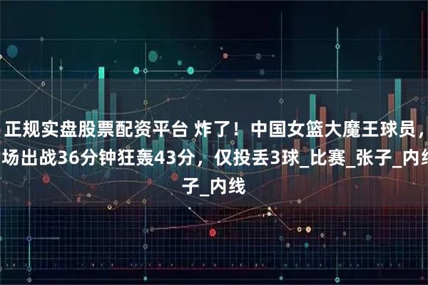正规实盘股票配资平台 炸了！中国女篮大魔王球员，3场出战36分钟狂轰43分，仅投丢3球_比赛_张子_内线