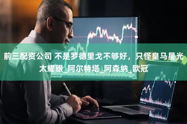 前三配资公司 不是罗德里戈不够好，只怪皇马星光太耀眼_阿尔特塔_阿森纳_欧冠