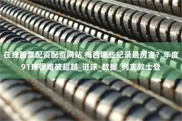 在线股票配资配资网站 梅西哪些纪录最厉害？年度91球很难被超越_进球_数据_列支敦士登