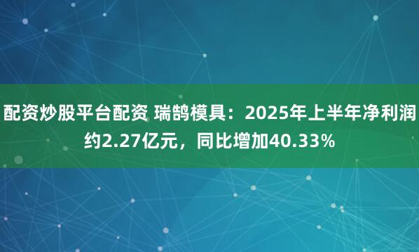 配资炒股平台配资 瑞鹄模具：2025年上半年净利润约2.27亿元，同比增加40.33%
