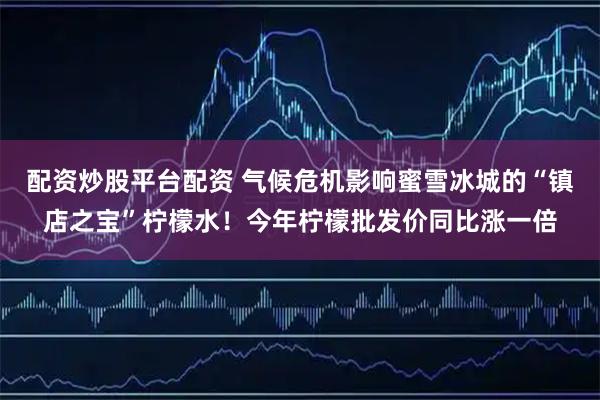 配资炒股平台配资 气候危机影响蜜雪冰城的“镇店之宝”柠檬水!今年柠檬批发价同比涨一倍