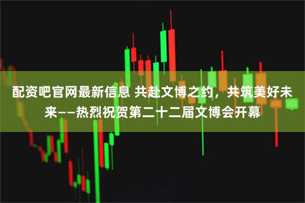 配资吧官网最新信息 共赴文博之约，共筑美好未来——热烈祝贺第二十二届文博会开幕