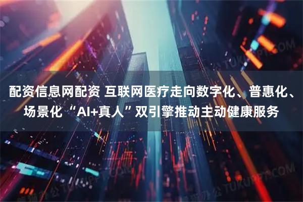 配资信息网配资 互联网医疗走向数字化、普惠化、场景化 “AI+真人”双引擎推动主动健康服务