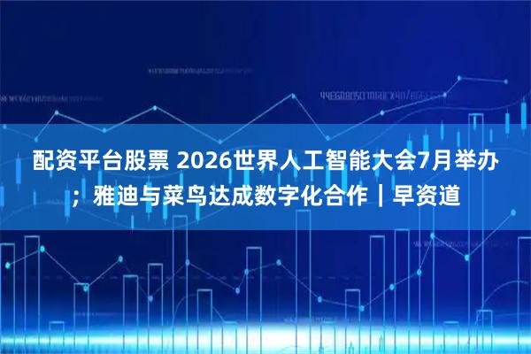 配资平台股票 2026世界人工智能大会7月举办；雅迪与菜鸟达成数字化合作｜早资道
