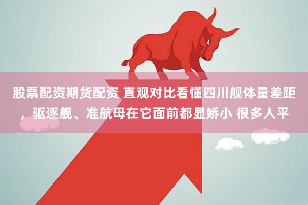 股票配资期货配资 直观对比看懂四川舰体量差距，驱逐舰、准航母在它面前都显娇小 很多人平