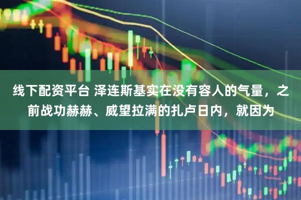 线下配资平台 泽连斯基实在没有容人的气量,之前战功赫赫、威望拉满的扎卢日内,就因为