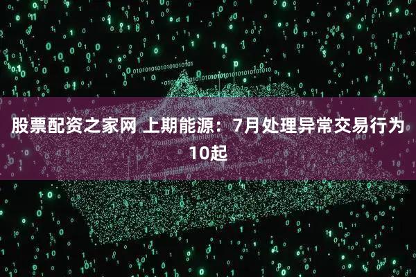 股票配资之家网 上期能源：7月处理异常交易行为10起
