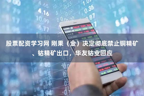 股票配资学习网 刚果（金）决定彻底禁止铜精矿、钴精矿出口，华友钴业回应